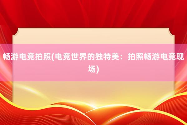 畅游电竞拍照(电竞世界的独特美：拍照畅游电竞现场)