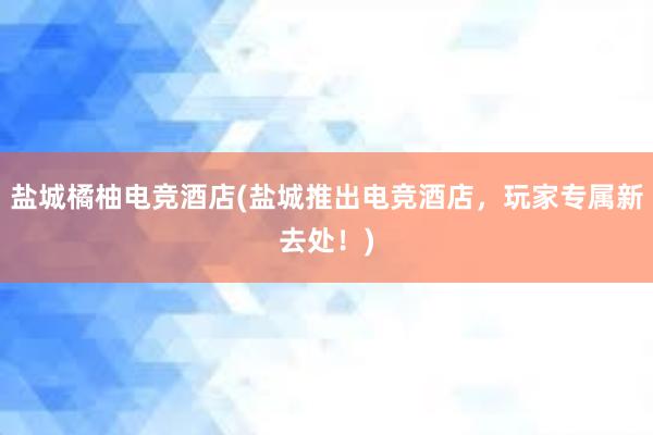 盐城橘柚电竞酒店(盐城推出电竞酒店，玩家专属新去处！)