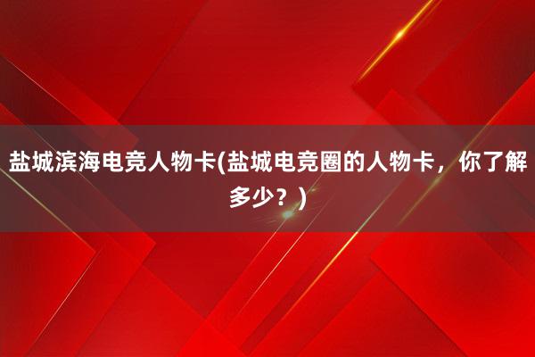 盐城滨海电竞人物卡(盐城电竞圈的人物卡，你了解多少？)