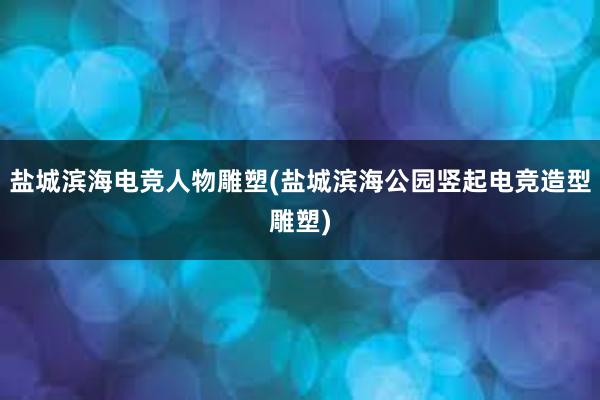 盐城滨海电竞人物雕塑(盐城滨海公园竖起电竞造型雕塑)