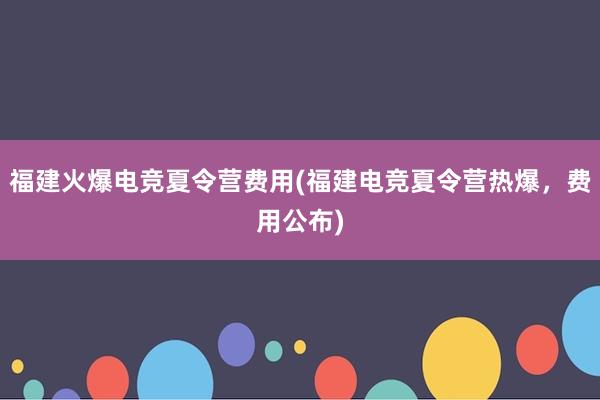 福建火爆电竞夏令营费用(福建电竞夏令营热爆，费用公布)