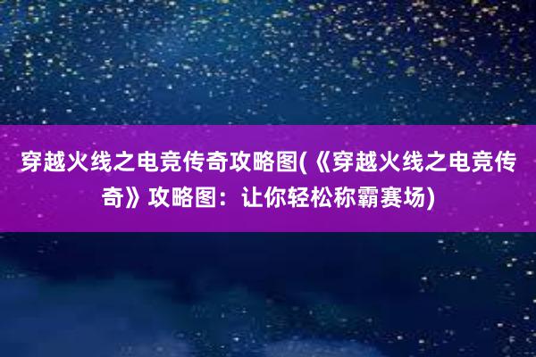 穿越火线之电竞传奇攻略图(《穿越火线之电竞传奇》攻略图：让你轻松称霸赛场)