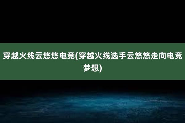 穿越火线云悠悠电竞(穿越火线选手云悠悠走向电竞梦想)