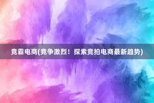 竞霸电商(竞争激烈！探索竞拍电商最新趋势)