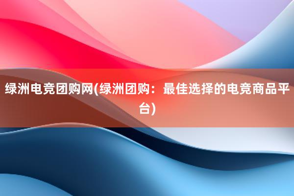 绿洲电竞团购网(绿洲团购：最佳选择的电竞商品平台)