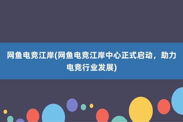 网鱼电竞江岸(网鱼电竞江岸中心正式启动，助力电竞行业发展)