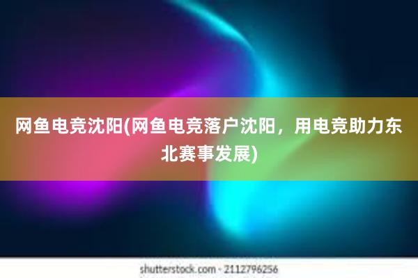 网鱼电竞沈阳(网鱼电竞落户沈阳，用电竞助力东北赛事发展)