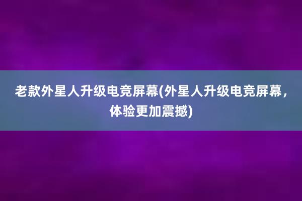 老款外星人升级电竞屏幕(外星人升级电竞屏幕，体验更加震撼)