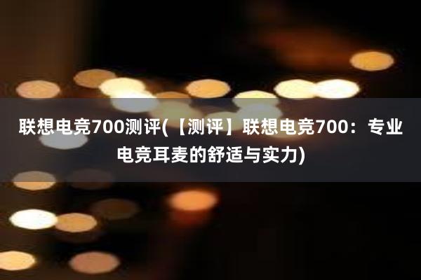 联想电竞700测评(【测评】联想电竞700：专业电竞耳麦的舒适与实力)