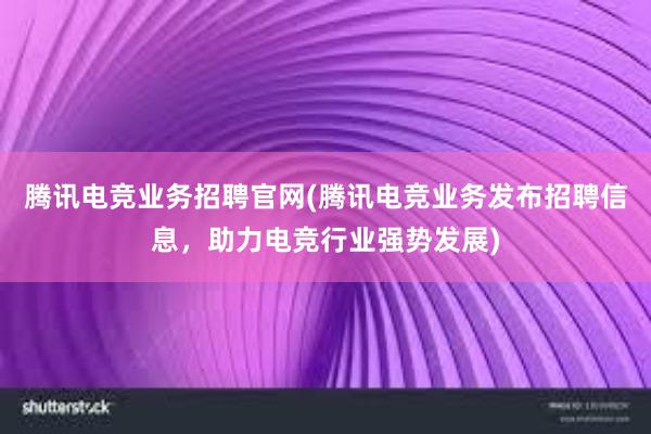 腾讯电竞业务招聘官网(腾讯电竞业务发布招聘信息，助力电竞行业强势发展)