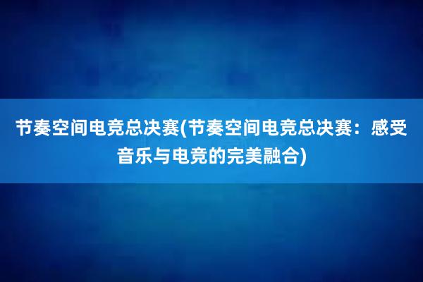 节奏空间电竞总决赛(节奏空间电竞总决赛：感受音乐与电竞的完美融合)