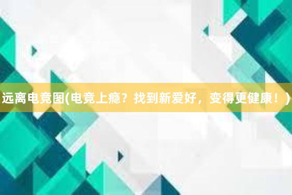 远离电竞图(电竞上瘾？找到新爱好，变得更健康！)