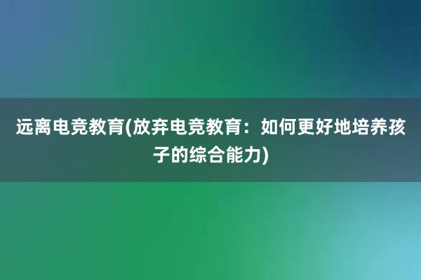 远离电竞教育(放弃电竞教育：如何更好地培养孩子的综合能力)