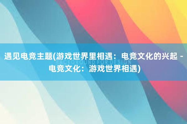 遇见电竞主题(游戏世界里相遇：电竞文化的兴起 - 电竞文化：游戏世界相遇)