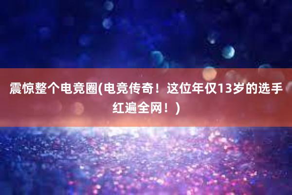 震惊整个电竞圈(电竞传奇！这位年仅13岁的选手红遍全网！)