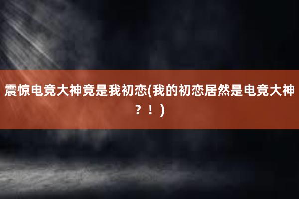 震惊电竞大神竞是我初恋(我的初恋居然是电竞大神？！)