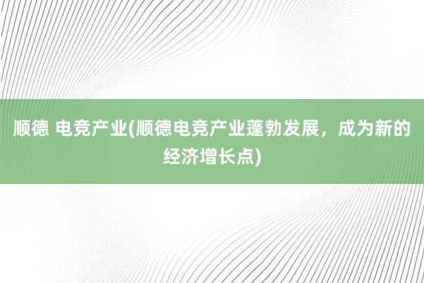 顺德 电竞产业(顺德电竞产业蓬勃发展，成为新的经济增长点)