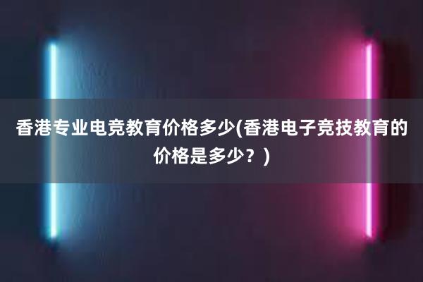 香港专业电竞教育价格多少(香港电子竞技教育的价格是多少？)