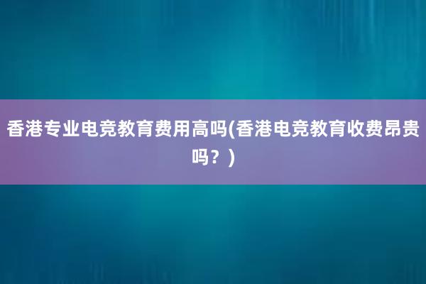 香港专业电竞教育费用高吗(香港电竞教育收费昂贵吗？)