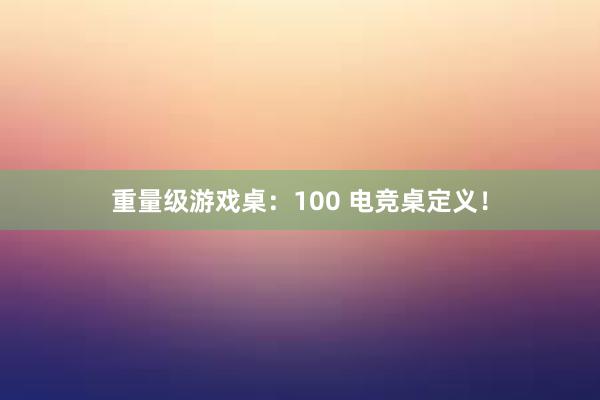 重量级游戏桌：100 电竞桌定义！