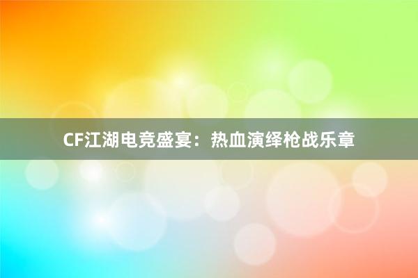 CF江湖电竞盛宴：热血演绎枪战乐章