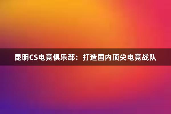 昆明CS电竞俱乐部：打造国内顶尖电竞战队