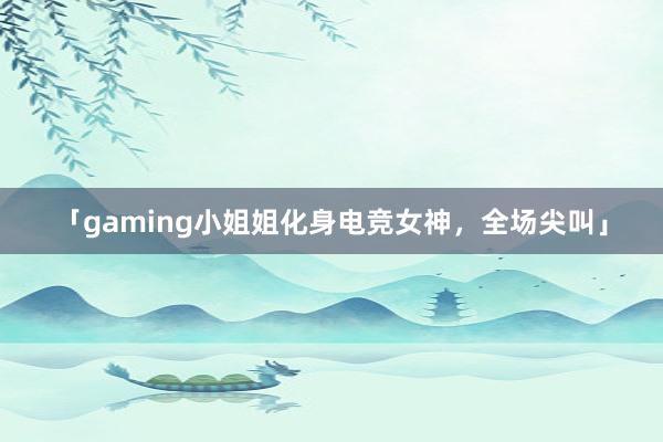 「gaming小姐姐化身电竞女神，全场尖叫」