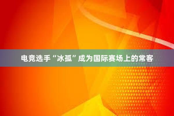 电竞选手“冰孤”成为国际赛场上的常客