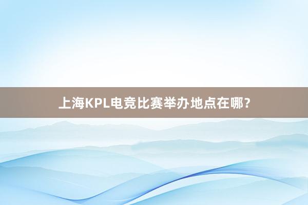 上海KPL电竞比赛举办地点在哪？