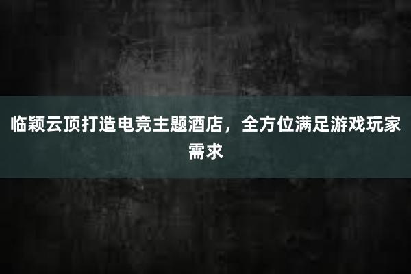 临颖云顶打造电竞主题酒店，全方位满足游戏玩家需求