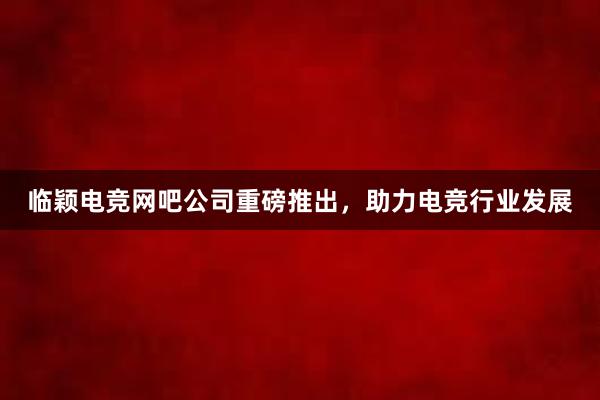 临颖电竞网吧公司重磅推出，助力电竞行业发展