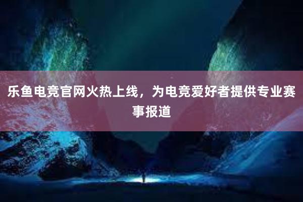 乐鱼电竞官网火热上线，为电竞爱好者提供专业赛事报道