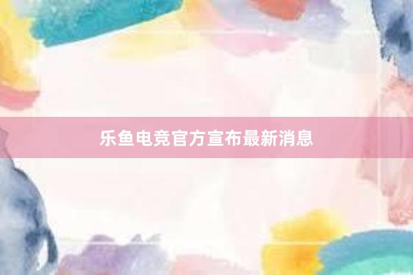 乐鱼电竞官方宣布最新消息