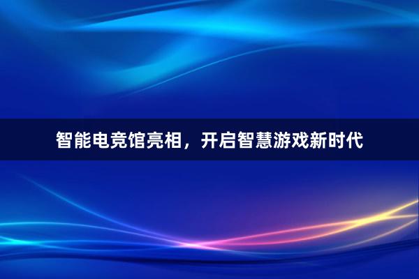 智能电竞馆亮相，开启智慧游戏新时代