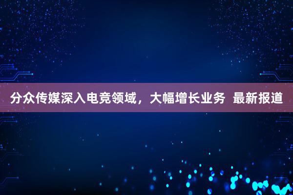 分众传媒深入电竞领域，大幅增长业务  最新报道