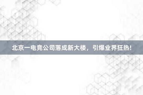 北京一电竞公司落成新大楼，引爆业界狂热!