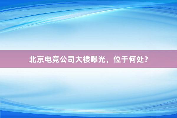 北京电竞公司大楼曝光，位于何处？