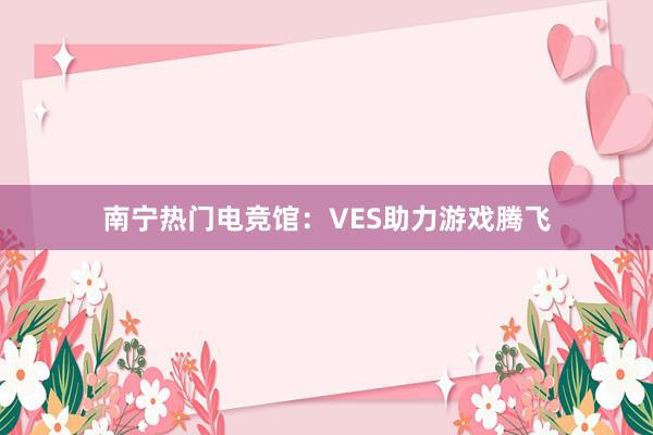 南宁热门电竞馆：VES助力游戏腾飞