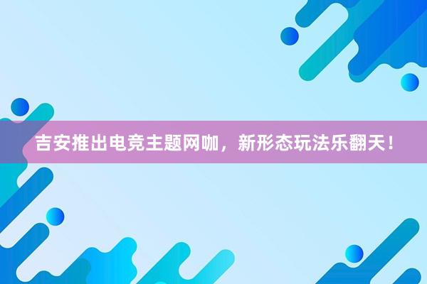 吉安推出电竞主题网咖，新形态玩法乐翻天！