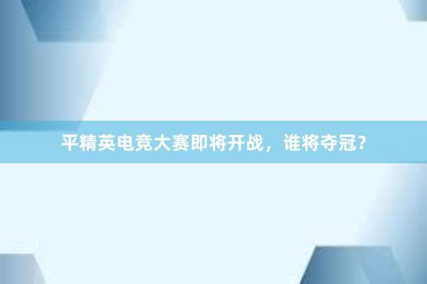 平精英电竞大赛即将开战，谁将夺冠？