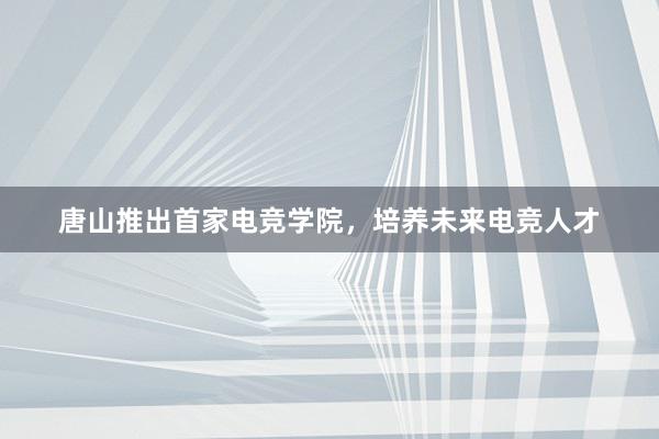 唐山推出首家电竞学院，培养未来电竞人才