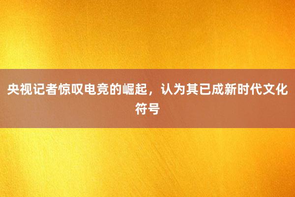 央视记者惊叹电竞的崛起，认为其已成新时代文化符号