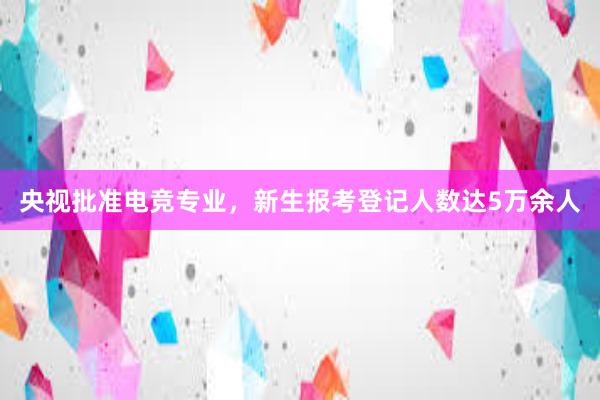 央视批准电竞专业，新生报考登记人数达5万余人