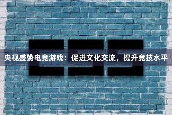 央视盛赞电竞游戏：促进文化交流，提升竞技水平