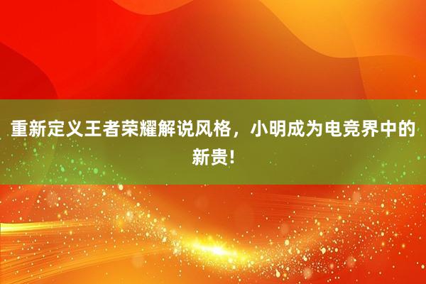 重新定义王者荣耀解说风格，小明成为电竞界中的新贵!