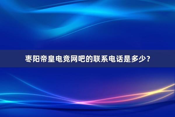 枣阳帝皇电竞网吧的联系电话是多少？