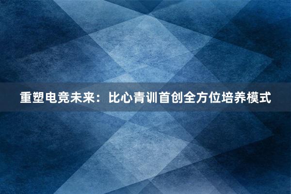 重塑电竞未来：比心青训首创全方位培养模式