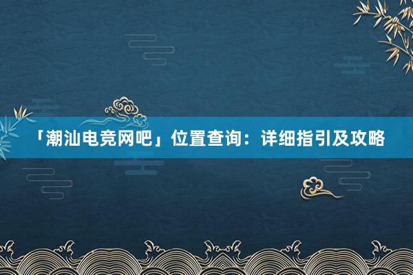 「潮汕电竞网吧」位置查询：详细指引及攻略