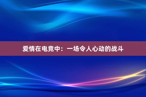 爱情在电竞中：一场令人心动的战斗