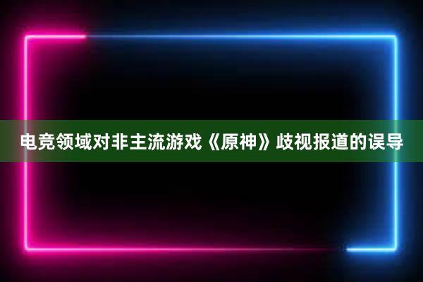 电竞领域对非主流游戏《原神》歧视报道的误导